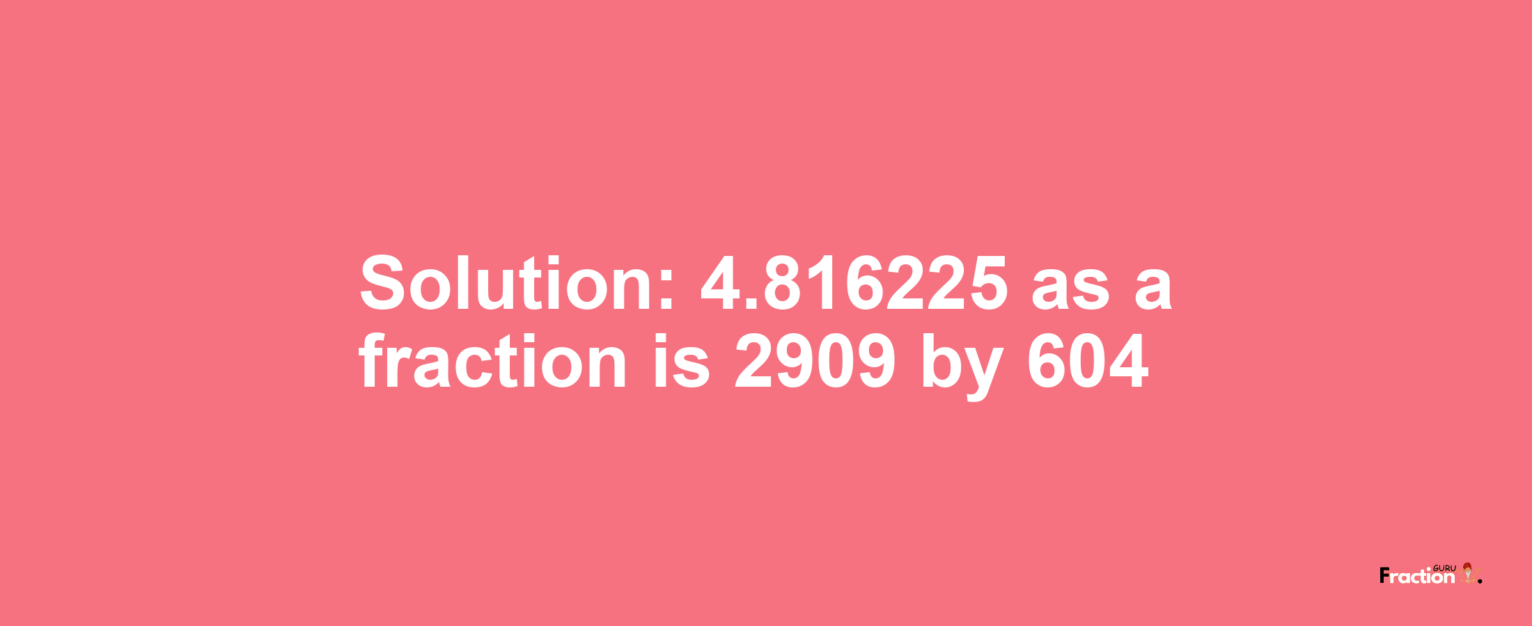 Solution:4.816225 as a fraction is 2909/604